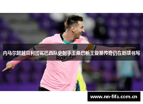 内马尔超越贝利加冕巴西队史射手王桑巴新王登基传奇仍在继续书写 内马尔超越贝利加冕巴西队史射手王桑巴新王登基传奇仍在继续书写